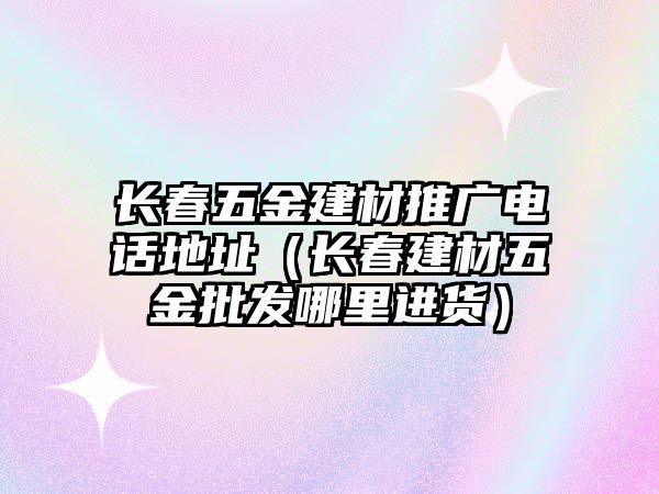 長春五金建材推廣電話地址（長春建材五金批發哪里進貨）