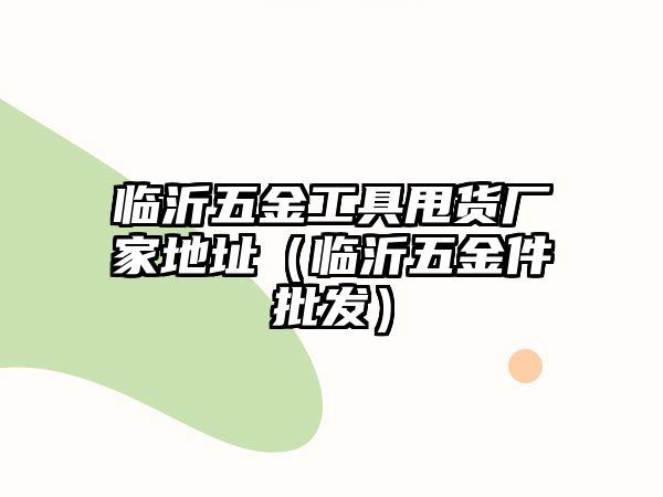 臨沂五金工具甩貨廠家地址（臨沂五金件批發）