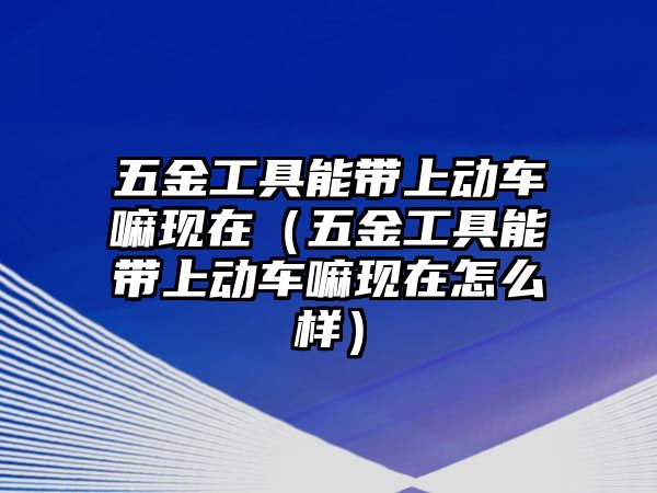 五金工具能帶上動車嘛現在（五金工具能帶上動車嘛現在怎么樣）