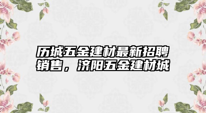 歷城五金建材最新招聘銷售，濟陽五金建材城