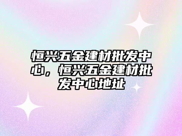 恒興五金建材批發(fā)中心，恒興五金建材批發(fā)中心地址