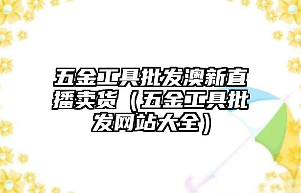 五金工具批發澳新直播賣貨（五金工具批發網站大全）