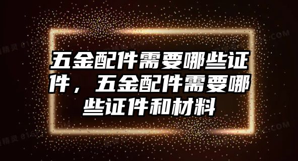 五金配件需要哪些證件，五金配件需要哪些證件和材料