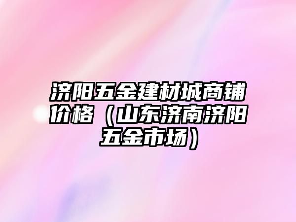 濟陽五金建材城商鋪價格（山東濟南濟陽五金市場）