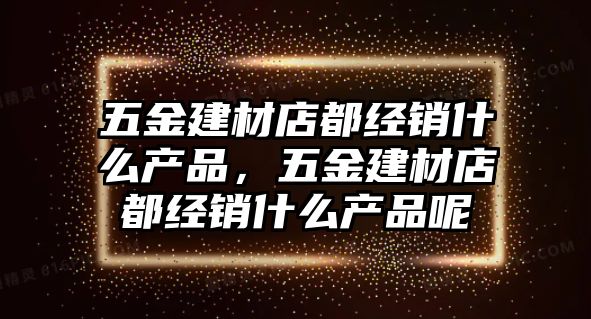 五金建材店都經(jīng)銷什么產(chǎn)品，五金建材店都經(jīng)銷什么產(chǎn)品呢