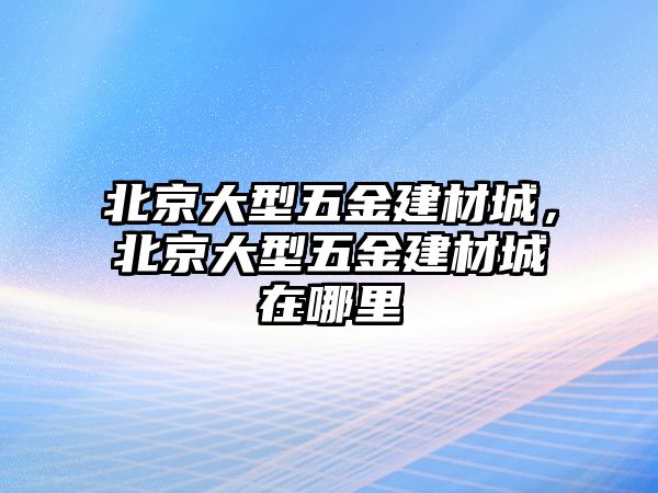 北京大型五金建材城，北京大型五金建材城在哪里