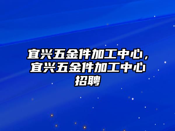 宜興五金件加工中心，宜興五金件加工中心招聘