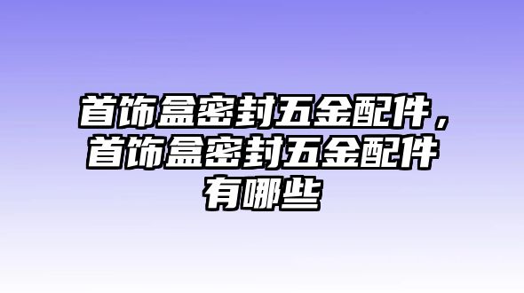 首飾盒密封五金配件，首飾盒密封五金配件有哪些