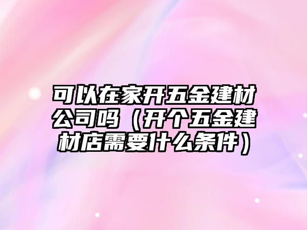 可以在家開五金建材公司嗎（開個五金建材店需要什么條件）