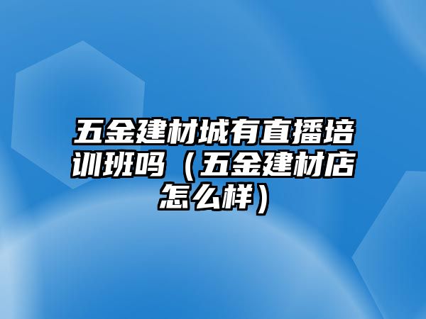 五金建材城有直播培訓班嗎（五金建材店怎么樣）