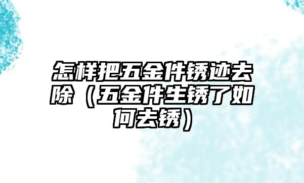 怎樣把五金件銹跡去除（五金件生銹了如何去銹）