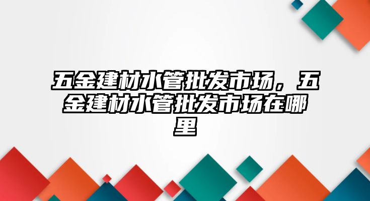 五金建材水管批發市場，五金建材水管批發市場在哪里