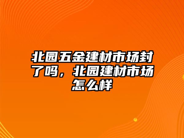 北園五金建材市場封了嗎，北園建材市場怎么樣