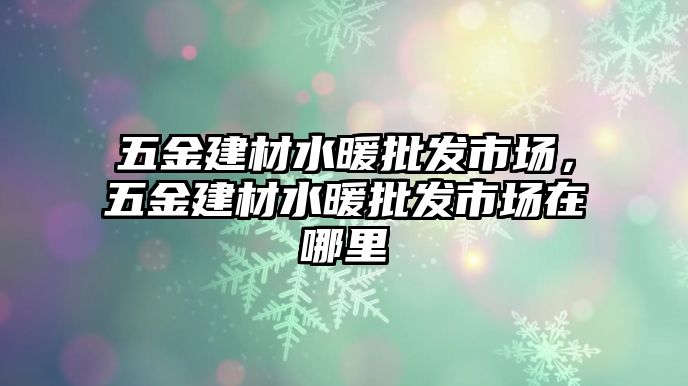 五金建材水暖批發(fā)市場，五金建材水暖批發(fā)市場在哪里