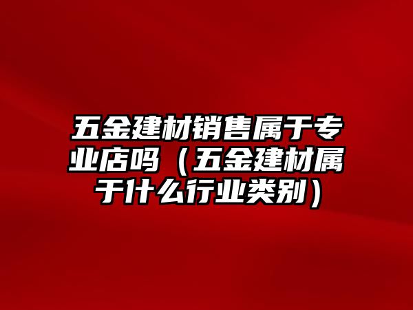 五金建材銷售屬于專業(yè)店嗎（五金建材屬于什么行業(yè)類別）