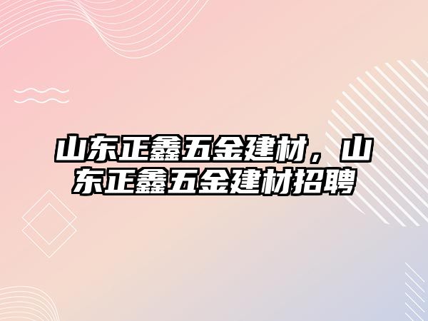 山東正鑫五金建材，山東正鑫五金建材招聘