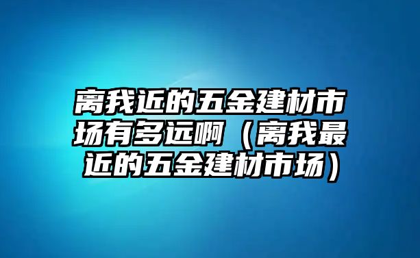 離我近的五金建材市場(chǎng)有多遠(yuǎn)啊（離我最近的五金建材市場(chǎng)）