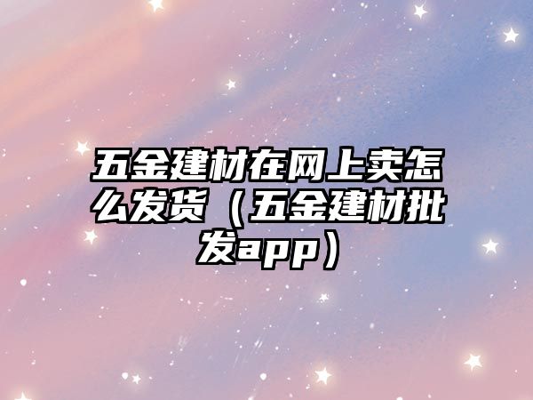 五金建材在網上賣怎么發貨（五金建材批發app）