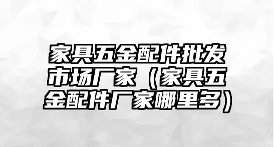 家具五金配件批發(fā)市場廠家（家具五金配件廠家哪里多）