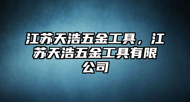 江蘇天浩五金工具，江蘇天浩五金工具有限公司