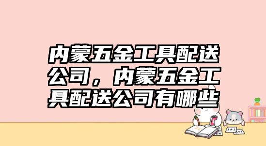 內蒙五金工具配送公司，內蒙五金工具配送公司有哪些