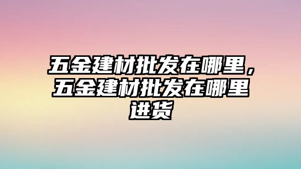 五金建材批發在哪里，五金建材批發在哪里進貨