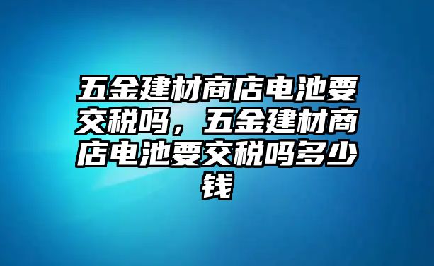 五金建材商店電池要交稅嗎，五金建材商店電池要交稅嗎多少錢