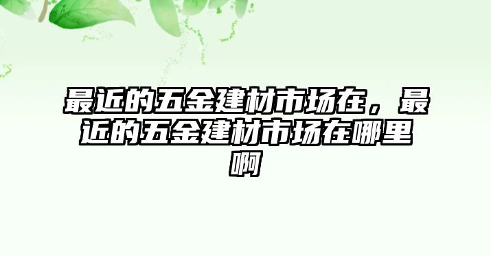 最近的五金建材市場(chǎng)在，最近的五金建材市場(chǎng)在哪里啊