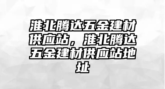 淮北騰達(dá)五金建材供應(yīng)站，淮北騰達(dá)五金建材供應(yīng)站地址