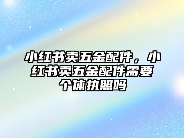 小紅書賣五金配件，小紅書賣五金配件需要個體執照嗎