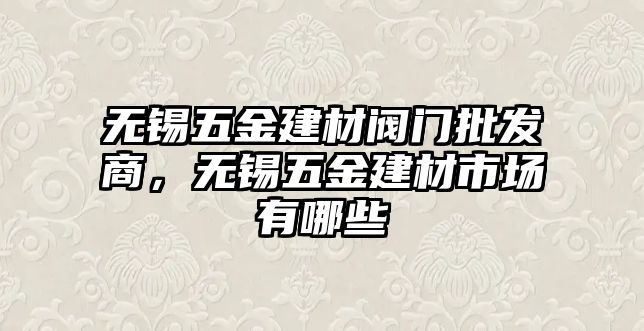 無錫五金建材閥門批發商，無錫五金建材市場有哪些