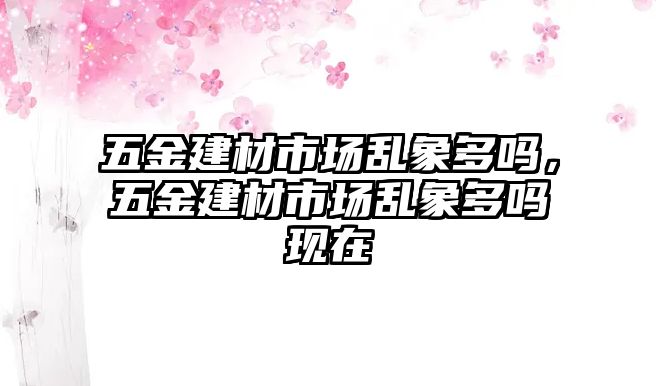 五金建材市場亂象多嗎，五金建材市場亂象多嗎現在