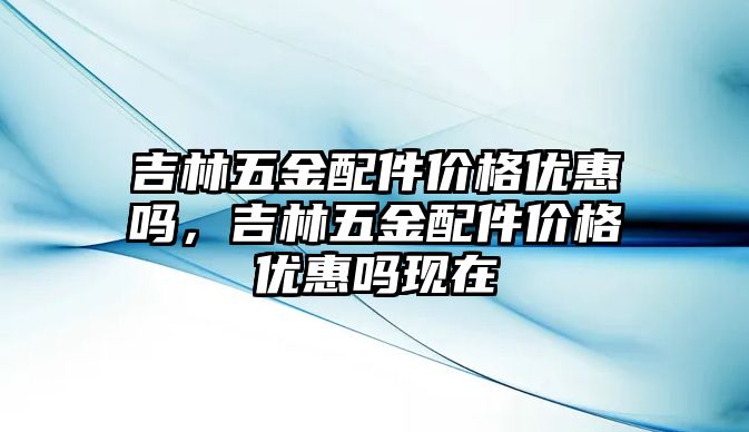 吉林五金配件價格優惠嗎，吉林五金配件價格優惠嗎現在