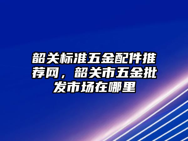 韶關標準五金配件推薦網，韶關市五金批發市場在哪里