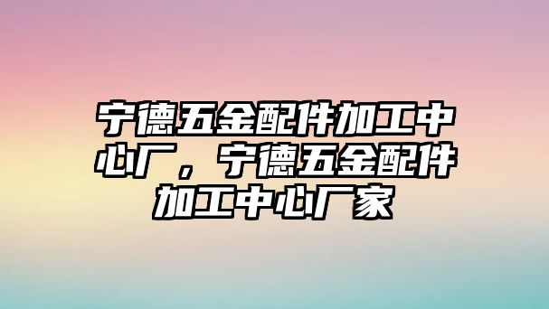 寧德五金配件加工中心廠，寧德五金配件加工中心廠家