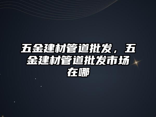 五金建材管道批發，五金建材管道批發市場在哪