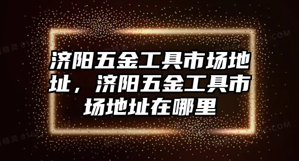 濟陽五金工具市場地址，濟陽五金工具市場地址在哪里