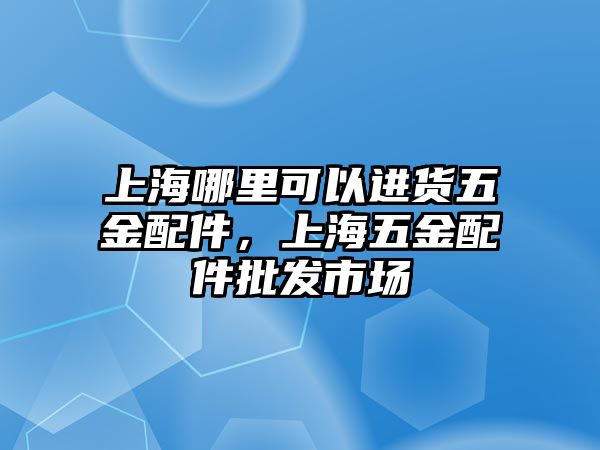 上海哪里可以進貨五金配件，上海五金配件批發市場