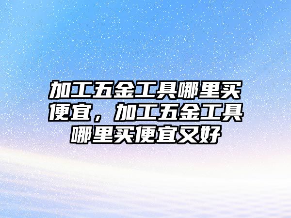 加工五金工具哪里買便宜，加工五金工具哪里買便宜又好